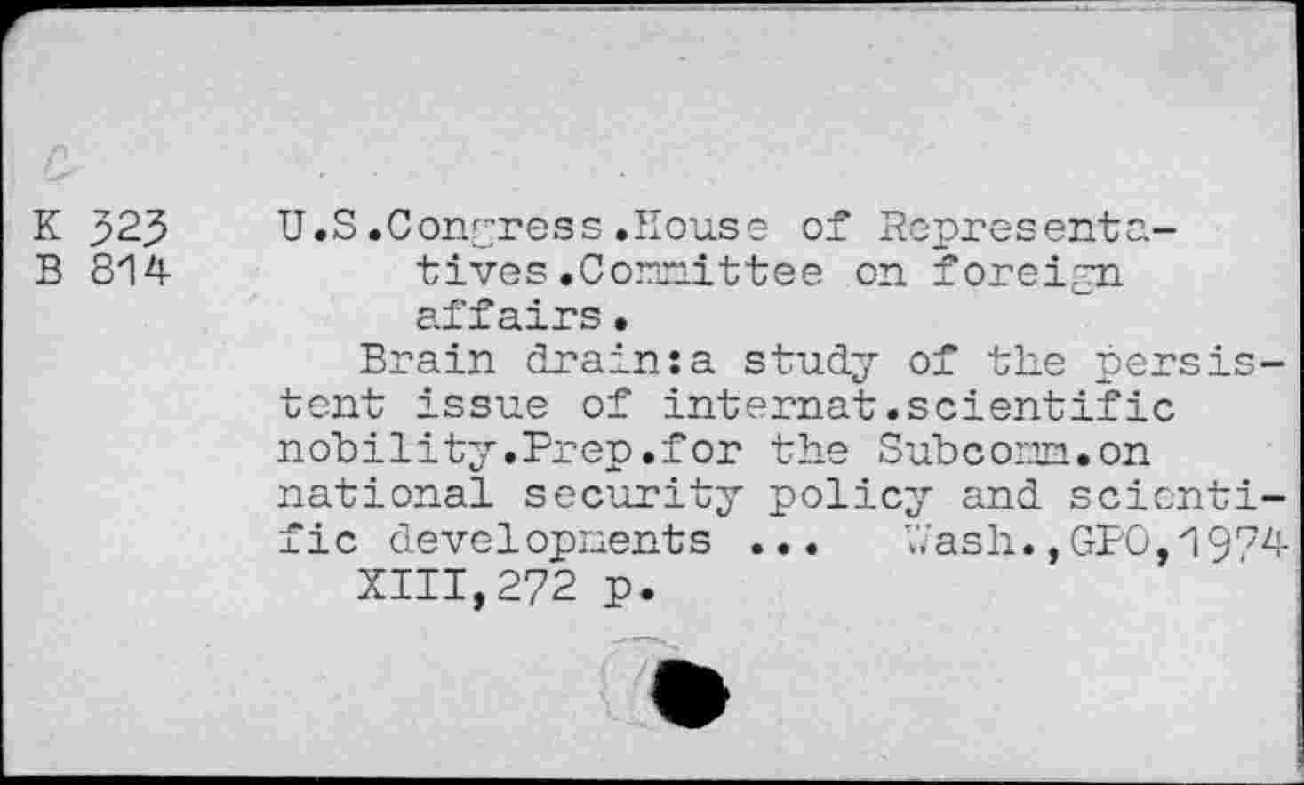 ﻿K 323
B 814
U.S.Congress.House of Representatives .Comittee on foreign affairs•
Brain drain:a study of the persistent issue of internet.scientific nobility .Prep .for the Subcom.on national security policy and scientific developments ...	hash.,GPO,1974
XIII,272 p.